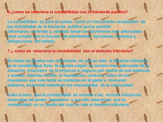 5.¿ Como se clasifica  la contabilidad?el campo de acción  de la contabilidad  es tan amplio,  como las actividades  del que hacer  humano. Según el tipo de empresa  en la que se aplique la contabilidad pude ser:Contabilidad publica: proporciona mecanismos  para registrar  las actividades  económicas.Contabilidad de servicios:  registra  las actividades  económicas.Contabilidad  comercial:  registra y controla las actividades que giran alrededor  de la compra y venta de mercancía.Contabilidad de costos: registra las operaciones  económicas que determinan el costo de los productos.Contabilidad social:  es un subsistema  de contabilidad  que mide, registra  y comunica la información relaciona con   los esfuerzos sociales.Contabilidad ambiental:  es un sistema  que permite identificar  el impacto de las  actividades  del negoció.