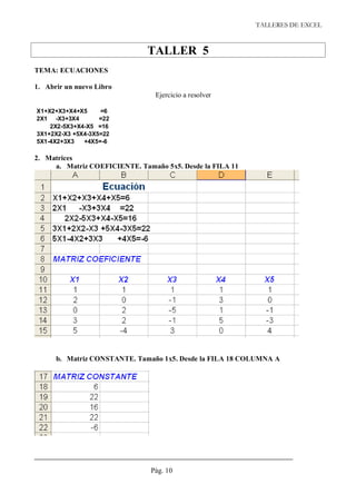 TALLERES DE EXCEL



                               TALLER 5
TEMA: ECUACIONES

1. Abrir un nuevo Libro
                                 Ejercicio a resolver

X1+X2+X3+X4+X5     =6
2X1 -X3+3X4        =22
    2X2-5X3+X4-X5 =16
3X1+2X2-X3 +5X4-3X5=22
5X1-4X2+3X3   +4X5=-6

2. Matrices
     a. Matriz COEFICIENTE. Tamaño 5x5. Desde la FILA 11




      b. Matriz CONSTANTE. Tamaño 1x5. Desde la FILA 18 COLUMNA A




                               Pág. 10
 