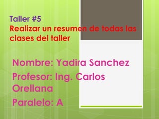 Taller #5
Realizar un resumen de todas las
clases del taller


Nombre: Yadira Sanchez
Profesor: Ing. Carlos
Orellana
Paralelo: A
 