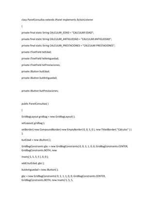 class PanelConsultas extends JPanel implements ActionListener
{
private final static String CALCULAR_EDAD = "CALCULAR EDAD";
private final static String CALCULAR_ANTIGUEDAD = "CALCULAR ANTIGUEDAD";
private final static String CALCULAR_PRESTACIONES = "CALCULAR PRESTACIONES";
private JTextField txtEdad;
private JTextField txtAntiguedad;
private JTextField txtPrestaciones;
private JButton butEdad;
private JButton butAntiguedad;
private JButton butPrestaciones;
public PanelConsultas( )
{
GridBagLayout gridbag = new GridBagLayout( );
setLayout( gridbag );
setBorder( new CompoundBorder( new EmptyBorder( 0, 0, 5, 0 ), new TitledBorder( "Cálculos" ) )
);
butEdad = new JButton( );
GridBagConstraints gbc = new GridBagConstraints( 0, 0, 1, 1, 0, 0, GridBagConstraints.CENTER,
GridBagConstraints.BOTH, new
Insets( 5, 5, 5, 5 ), 0, 0 );
add( butEdad, gbc );
butAntiguedad = new JButton( );
gbc = new GridBagConstraints( 0, 1, 1, 1, 0, 0, GridBagConstraints.CENTER,
GridBagConstraints.BOTH, new Insets( 5, 5, 5,
 