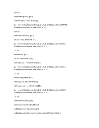 5 ), 0, 0 );
add( butAntiguedad, gbc );
butPrestaciones = new JButton( );
gbc = new GridBagConstraints( 0, 2, 1, 1, 0, 0, GridBagConstraints.CENTER,
GridBagConstraints.BOTH, new Insets( 5, 5, 5,
5 ), 0, 0 );
add( butPrestaciones, gbc );
txtEdad = new JTextField( 10 );
gbc = new GridBagConstraints( 1, 0, 1, 1, 0, 0, GridBagConstraints.WEST,
GridBagConstraints.NONE, new Insets( 5, 5, 5, 5
), 0, 0 );
add( txtEdad, gbc );
txtEdad.setEnabled( false );
txtAntiguedad = new JTextField( 10 );
gbc = new GridBagConstraints( 1, 1, 1, 1, 0, 0, GridBagConstraints.WEST,
GridBagConstraints.NONE, new Insets( 5, 5, 5, 5
), 0, 0 );
add( txtAntiguedad, gbc );
txtAntiguedad.setEnabled( false );
txtPrestaciones = new JTextField( 10 );
gbc = new GridBagConstraints( 1, 2, 1, 1, 0, 0, GridBagConstraints.WEST,
GridBagConstraints.NONE, new Insets( 5, 5, 5, 5
), 0, 0 );
add( txtPrestaciones, gbc );
txtPrestaciones.setEnabled( false );
butEdad.setText( "Calcular Edad" );
butEdad.setActionCommand( PanelConsultas.CALCULAR_EDAD );
 