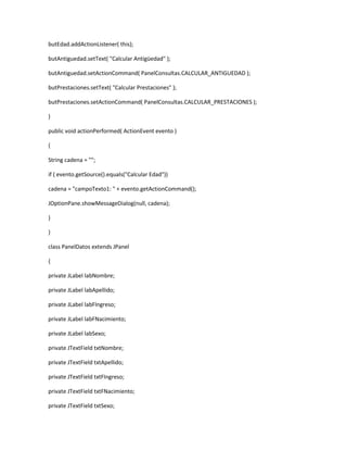 butEdad.addActionListener( this);
butAntiguedad.setText( "Calcular Antigüedad" );
butAntiguedad.setActionCommand( PanelConsultas.CALCULAR_ANTIGUEDAD );
butPrestaciones.setText( "Calcular Prestaciones" );
butPrestaciones.setActionCommand( PanelConsultas.CALCULAR_PRESTACIONES );
}
public void actionPerformed( ActionEvent evento )
{
String cadena = "";
if ( evento.getSource().equals("Calcular Edad"))
cadena = "campoTexto1: " + evento.getActionCommand();
JOptionPane.showMessageDialog(null, cadena);
}
}
class PanelDatos extends JPanel
{
private JLabel labNombre;
private JLabel labApellido;
private JLabel labFIngreso;
private JLabel labFNacimiento;
private JLabel labSexo;
private JTextField txtNombre;
private JTextField txtApellido;
private JTextField txtFIngreso;
private JTextField txtFNacimiento;
private JTextField txtSexo;
 