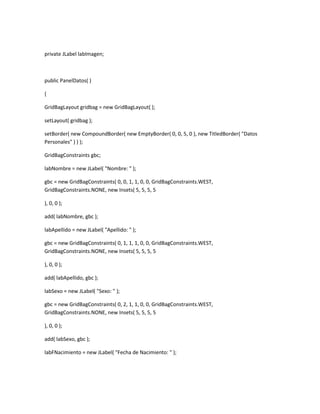 private JLabel labImagen;
public PanelDatos( )
{
GridBagLayout gridbag = new GridBagLayout( );
setLayout( gridbag );
setBorder( new CompoundBorder( new EmptyBorder( 0, 0, 5, 0 ), new TitledBorder( "Datos
Personales" ) ) );
GridBagConstraints gbc;
labNombre = new JLabel( "Nombre: " );
gbc = new GridBagConstraints( 0, 0, 1, 1, 0, 0, GridBagConstraints.WEST,
GridBagConstraints.NONE, new Insets( 5, 5, 5, 5
), 0, 0 );
add( labNombre, gbc );
labApellido = new JLabel( "Apellido: " );
gbc = new GridBagConstraints( 0, 1, 1, 1, 0, 0, GridBagConstraints.WEST,
GridBagConstraints.NONE, new Insets( 5, 5, 5, 5
), 0, 0 );
add( labApellido, gbc );
labSexo = new JLabel( "Sexo: " );
gbc = new GridBagConstraints( 0, 2, 1, 1, 0, 0, GridBagConstraints.WEST,
GridBagConstraints.NONE, new Insets( 5, 5, 5, 5
), 0, 0 );
add( labSexo, gbc );
labFNacimiento = new JLabel( "Fecha de Nacimiento: " );
 