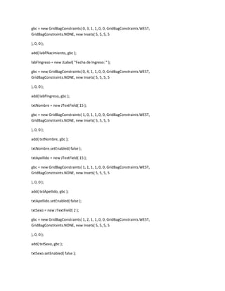 gbc = new GridBagConstraints( 0, 3, 1, 1, 0, 0, GridBagConstraints.WEST,
GridBagConstraints.NONE, new Insets( 5, 5, 5, 5
), 0, 0 );
add( labFNacimiento, gbc );
labFIngreso = new JLabel( "Fecha de Ingreso: " );
gbc = new GridBagConstraints( 0, 4, 1, 1, 0, 0, GridBagConstraints.WEST,
GridBagConstraints.NONE, new Insets( 5, 5, 5, 5
), 0, 0 );
add( labFIngreso, gbc );
txtNombre = new JTextField( 15 );
gbc = new GridBagConstraints( 1, 0, 1, 1, 0, 0, GridBagConstraints.WEST,
GridBagConstraints.NONE, new Insets( 5, 5, 5, 5
), 0, 0 );
add( txtNombre, gbc );
txtNombre.setEnabled( false );
txtApellido = new JTextField( 15 );
gbc = new GridBagConstraints( 1, 1, 1, 1, 0, 0, GridBagConstraints.WEST,
GridBagConstraints.NONE, new Insets( 5, 5, 5, 5
), 0, 0 );
add( txtApellido, gbc );
txtApellido.setEnabled( false );
txtSexo = new JTextField( 2 );
gbc = new GridBagConstraints( 1, 2, 1, 1, 0, 0, GridBagConstraints.WEST,
GridBagConstraints.NONE, new Insets( 5, 5, 5, 5
), 0, 0 );
add( txtSexo, gbc );
txtSexo.setEnabled( false );
 