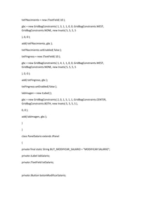 txtFNacimiento = new JTextField( 10 );
gbc = new GridBagConstraints( 1, 3, 1, 1, 0, 0, GridBagConstraints.WEST,
GridBagConstraints.NONE, new Insets( 5, 5, 5, 5
), 0, 0 );
add( txtFNacimiento, gbc );
txtFNacimiento.setEnabled( false );
txtFIngreso = new JTextField( 10 );
gbc = new GridBagConstraints( 1, 4, 1, 1, 0, 0, GridBagConstraints.WEST,
GridBagConstraints.NONE, new Insets( 5, 5, 5, 5
), 0, 0 );
add( txtFIngreso, gbc );
txtFIngreso.setEnabled( false );
labImagen = new JLabel( );
gbc = new GridBagConstraints( 2, 0, 1, 5, 1, 1, GridBagConstraints.CENTER,
GridBagConstraints.BOTH, new Insets( 5, 5, 5, 5 ),
0, 0 );
add( labImagen, gbc );
}
}
class PanelSalario extends JPanel
{
private final static String BUT_MODIFICAR_SALARIO = "MODIFICAR SALARIO";
private JLabel labSalario;
private JTextField txtSalario;
private JButton botonModificarSalario;
 