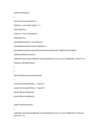 public PanelSalario( )
{
setLayout( new FlowLayout( ) );
labSalario = new JLabel( "Salario: " );
add( labSalario );
txtSalario = new JTextField( 10 );
add( txtSalario );
botonModificarSalario = new JButton( );
botonModificarSalario.setText( "Modificar" );
botonModificarSalario.setActionCommand( PanelSalario.BUT_MODIFICAR_SALARIO );
add( botonModificarSalario );
setBorder( new CompoundBorder( new EmptyBorder( 0, 0, 5, 0 ), new TitledBorder( "Salario" ) ) );
txtSalario.setEnabled( false );
}
}
class PanelExtensiones extends JPanel
{
private final String OPCION_1 = "opcion1";
private final String OPCION_2 = "opcion2";
private JButton butOpcion1;
private JButton butOpcion2;
public PanelExtensiones( )
{
setBorder( new CompoundBorder( new EmptyBorder( 0, 0, 5, 0 ), new TitledBorder( "Puntos de
Extensión" ) ) );
 