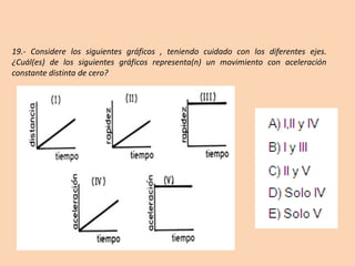 19.- Considere los siguientes gráficos , teniendo cuidado con los diferentes ejes.
¿Cuál(es) de los siguientes gráficos representa(n) un movimiento con aceleración
constante distinta de cero?
 