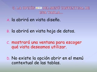 A. la abrirá en vista diseño.
B. la abrirá en vista hoja de datos.
C. mostrará una ventana para escoger
qué vista deseamos utilizar.
D. No existe la opción abrir en el menú
contextual de las tablas.
 