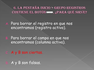 A. Para borrar el registro en que nos
encontramos (registro activo).
B. Para borrar el campo en que nos
encontramos (columna activa).
C. A y B son ciertas.
D. A y B son falsas.
 