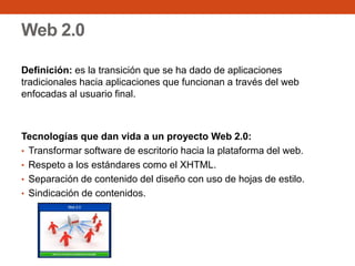 Web 2.0
Definición: es la transición que se ha dado de aplicaciones
tradicionales hacia aplicaciones que funcionan a través del web
enfocadas al usuario final.
Tecnologías que dan vida a un proyecto Web 2.0:
• Transformar software de escritorio hacia la plataforma del web.
• Respeto a los estándares como el XHTML.
• Separación de contenido del diseño con uso de hojas de estilo.
• Sindicación de contenidos.
 