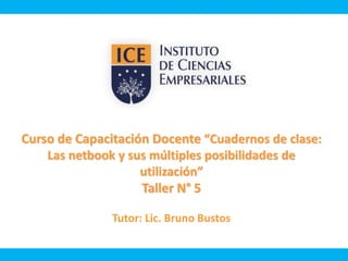 Curso de Capacitación Docente “Cuadernos de clase: 
Las netbook y sus múltiples posibilidades de 
utilización” 
Taller N° 5 
Tutor: Lic. Bruno Bustos 
 