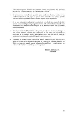 definir bien los puntos. Además en este terreno al tener una pendiente algo grande se
debió utilizar el camino del burro para evitar mayores errores.
• El levantamiento efectuado nos permitió tener una lectura bastante precisa de los
accidentes altimétricos a lo largo del eje del tramo propuesto, dato que nos permite
tener una idea de la pendiente de esta calle a lo largo de su eje longitudinal.
• En el caso estudiado se efectuó el levantamiento obteniendo una precisión de tipo
precisa, con un error bajo, corregido posteriormente en la cartera. El error obtenido nace
seguramente de la mala ejecución de alguno de los puntos de cambio o de las razones
antes mencionadas.
• Para lograr una buena determinación de los puntos, es necesario tener un buen croquis y
una cartera ordenada, detalles muy importante en los cuales se fundamenta la
confección de los planos o perfiles. Es importante tener una idea clara de dónde se
encuentran todos los puntos de cambio, puntos de referencia, etc.
• Finalmente es posible concluir tanto que el método fue efectivo para el efecto de la
obtención de un perfil longitudinal preciso. Se cumplió en terminos generales los
objetivos propuestos, se pudo hacer el trabajo en forma eficiente y cumpliendo con los
estándares de precision o exactitud y en el tiempo dado
FELIPE ROMERO R.
2211002-0
18
 