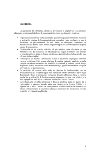 OBJETIVOS:
La realización de este taller, además de profundizar o ampliar los conocimientos
adquiridos en clases aplicándolos de manera práctica, tenía los siguientes objetivos:
• El perfeccionamiento de ciertas cualidades que sólo se pueden internalizar mediante
la aplicación práctica de los conocimientos o estudios vistos en clases, ya que al
desarrollar los procedimientos de esta forma, se distinguen claramente las
dificultades que de una u otra manera se pasarían por alto cuando se realiza la parte
teórica de un proyecto.
• El desarrollo de un criterio reflexivo, el que adquiere gran relevancia, ya que
permite no sólo dar solución a las dificultades que surgen en terreno, sino también
la consideración de éstas en futuras mediciones, permitiendo así el desarrollo más
eficiente de la actividad.
• El manejo de las distintas variables que existen al desarrollar un proyecto en forma
correcta y eficiente. Esto porque a la hora de realizar cualquier medición se debe
cumplir con ciertos estándares de precisión o exactitud, y también con el tiempo
disponible, siendo este último factor fundamental ya que se encontrará en cualquier
actividad que se quiera realizar.
• En particular, el presente taller tenía por objetivo la familiarización con los
procedimientos que se deben seguir para realizar un estudio altimétrico de un lugar
determinado; desde la anotación y corrección de datos obtenidos, hasta la correcta
instalación y utilización de los instrumentos dispuestos, en este caso el nivel y la
mira topográfica, para llevar a cabo una Nivelación Cerrada Precisa.
• Específicamente, se debía determinar el desnivel existente entre dos puntos de la
Universidad, el primero ubicado sobre una cámara en la Portería Valdés y el
segundo en el Patio Central. En otras palabras se debía calcular la diferencia de
alturas correspondiente a los puntos señalados, realizando las mediciones con una
precisión previamente establecida.
4
 