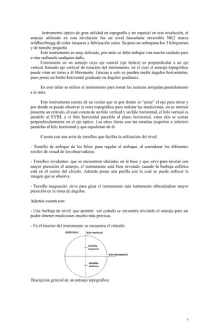 Instrumento óptico de gran utilidad en topografía y en especial en esta nivelación, el
anteojo utilizado en esta nivelación fue un nivel basculante reversible NK2 marca
wildheerbrugg de color turquesa y fabricación suiza. Su peso no sobrepasa los 3 kilogramos
y de tamaño pequeño.
Este instrumento es muy delicado, por ende se debe trabajar con mucho cuidado para
evitar realizarle cualquier daño.
Consistente en un anteojo cuyo eje central (eje óptico) es perpendicular a un eje
vertical llamado eje vertical de rotación del instrumento, en el cual el anteojo topográfico
puede rotar en torno a él libremente. Gracias a esto se pueden medir ángulos horizontales,
pues posee un limbo horizontal graduado en ángulos gradianes.
En este taller se utilizó el instrumento para tomar las lecturas arrojadas paralelamente
a la mira
Este instrumento consta de un ocular que es por donde se “pone” el ojo para mirar y
por donde se puede observar la mira topográfica para realizar las mediciones, en su interior
presenta un retículo, el cual consta de un hilo vertical y un hilo horizontal, el hilo vertical es
paralelo al EVRI, y el hilo horizontal paralelo al plano horizontal, estos dos se cortan
perpendicularmente en el eje óptico. Las otras líneas son las estadías (superior e inferior)
paralelas al hilo horizontal y que equidistan de él.
Cuenta con una serie de tornillos que facilita la utilización del nivel:
- Tornillo de enfoque de los hilos: para regular el enfoque, al considerar los diferentes
niveles de visual de los observadores.
- Tornillos nivelantes: que se encuentran ubicados en la base y que sirve para nivelar con
mayor presición el anteojo, el instrumento está bien nivelado cuando la burbuja esférica
está en el centro del círculo. Además posee una perilla con la cual se puede enfocar la
imagen que se observa.
- Tornillo tangencial: sirve para girar el instrumento más lentamente obteniéndose mayor
presición en la toma de ángulos.
Además cuenta con:
- Una burbuja de nivel: que permite ver cuándo se encuentra nivelado el anteojo para así
poder obtener mediciones mucho más precisas.
- En el interior del instrumento se encuentra el retículo:
Descipción general de un anteojo topográfico:
7
 