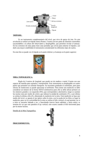 TRÍPODE:
Es un instrumento complementario del nivel, que sirve de apoyo de éste. En esta
nivelación se utilizó un trípode marca Pentax. Cuenta con tres patas de aluminio extensibles
(acomodables a la altura del observador) y desplegables, que permiten nivelar el anteojo.
En los extremos de estas patas tiene unas pestañas que sirven para enterrar el trípode y así
darle una mayor estabilidad al instrumento considerando los diferentes tipos de suelos.
En esta foto se puede ver el trípode en la parte inferior y el anteojo en la parte superior:
MIRA TOPOGRÁFICA:
Regla de 4 metros de longitud, que puede ser de madera o metal. Cuenta con una
especie de manilla para sujetarla y transportarla. Este instrumento es desplegable en cuatro
partes que permiten un cómodo transporte. Se encuentra graduada al centímetro, pero para
efectos de mediciones se puede aproximar al milímetro. Para tomar una medición se debe
considerar un número de la forma XXYZ (milímetros) para ello se debe ubicar primero en
los números grandes a su izquierda (XX), que corresponden a decímetros, luego se cuentan
las rayitas (uno por medio de color), que indican la unidad de centímetro (Y), y por último
se estima la última cifra (Z), obteniendo la medición de la mira. Está medición se hace por
medio del nivel, se apunta el eje óptico sobre la mira, con la ayuda de los hilos se logra la
medición, para ver la verticalidad de la mira se utiliza el hilo vertical, el cual permite ver si
a mira se encuetra ladeada o no, y basculando (mover hacia adelante y hacia atrás), se
termina de ver que este paralela al eje vertical, esto ocurre cuando el hilo horizontal pasa
por la menor lectura.
Detalle de la Mira Topográfica:
PROCEDIMIENTO:
8
 