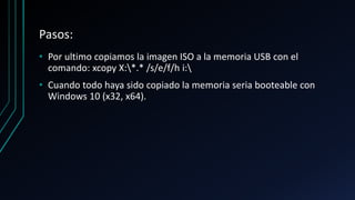 Pasos:
• Por ultimo copiamos la imagen ISO a la memoria USB con el
comando: xcopy X:*.* /s/e/f/h i:
• Cuando todo haya sido copiado la memoria seria booteable con
Windows 10 (x32, x64).
 