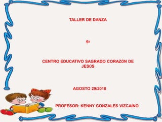 TALLER DE DANZA
5º
CENTRO EDUCATIVO SAGRADO CORAZÓN DE
JESÚS
AGOSTO 29/2018
PROFESOR: KENNY GONZALES VIZCAÍNO
 
