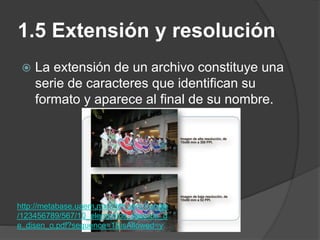 1.5 Extensión y resolución
 La extensión de un archivo constituye una
serie de caracteres que identifican su
formato y aparece al final de su nombre.
http://metabase.uaem.mx/bitstream/handle
/123456789/567/10_elementos_basicos_d
e_disen_o.pdf?sequence=1&isAllowed=y
 
