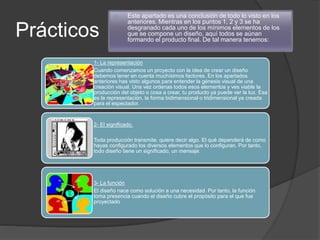 Prácticos
 Este apartado es una conclusión de todo lo visto en los
anteriores. Mientras en los puntos 1, 2 y 3 se ha
desgranado cada uno de los mínimos elementos de los
que se compone un diseño, aquí todos se aúnan
formando el producto final. De tal manera tenemos:
1- La representación
Cuando comenzamos un proyecto con la idea de crear un diseño
debemos tener en cuenta muchísimos factores. En los apartados
anteriores has visto algunos para entender la génesis visual de una
creación visual. Una vez ordenas todos esos elementos y ves viable la
producción del objeto o cosa a crear, tu producto ya puede ver la luz. Esa
es la representación, la forma bidimensional o tridimensional ya creada
para el espectador.
2- El significado.
Toda producción transmite, quiere decir algo. El qué dependerá de como
hayas configurado los diversos elementos que lo configuran. Por tanto,
todo diseño tiene un significado, un mensaje.
3- La función
El diseño nace como solución a una necesidad. Por tanto, la función
toma presencia cuando el diseño cubre el propósito para el que fue
proyectado
 