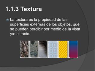 1.1.3 Textura
 La textura es la propiedad de las
superficies externas de los objetos, que
se pueden percibir por medio de la vista
y/o el tacto.
 
