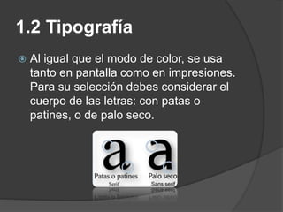 1.2 Tipografía
 Al igual que el modo de color, se usa
tanto en pantalla como en impresiones.
Para su selección debes considerar el
cuerpo de las letras: con patas o
patines, o de palo seco.
 