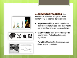 4.- ELEMENTOS PRACTICOS: Los
elementos prácticos subyacen en el
contenido y el alcance de un diseño.
• Representación: Cuando una forma
deriva de la naturaleza o de algo hecho
por el ser humano, es representativa.
• Significados: Todo diseño transporta
un mensaje. Todos los elementos
significan.
• Función: Un diseño debe servir a un
determinado propósito
 