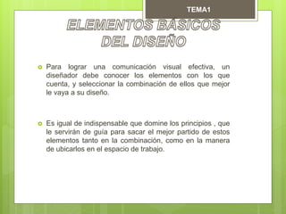  Para lograr una comunicación visual efectiva, un
diseñador debe conocer los elementos con los que
cuenta, y seleccionar la combinación de ellos que mejor
le vaya a su diseño.
 Es igual de indispensable que domine los principios , que
le servirán de guía para sacar el mejor partido de estos
elementos tanto en la combinación, como en la manera
de ubicarlos en el espacio de trabajo.
TEMA1
 