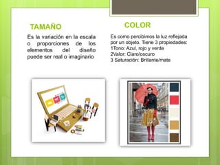 TAMAÑO COLOR
Es la variación en la escala
o proporciones de los
elementos del diseño
puede ser real o imaginario
Es como percibimos la luz reflejada
por un objeto. Tiene 3 propiedades:
1Tono: Azul, rojo y verde
2Valor: Claro/oscuro
3 Saturación: Brillante/mate
 