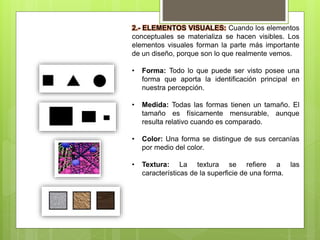 2.- ELEMENTOS VISUALES: Cuando los elementos
conceptuales se materializa se hacen visibles. Los
elementos visuales forman la parte más importante
de un diseño, porque son lo que realmente vemos.
• Forma: Todo lo que puede ser visto posee una
forma que aporta la identificación principal en
nuestra percepción.
• Medida: Todas las formas tienen un tamaño. El
tamaño es físicamente mensurable, aunque
resulta relativo cuando es comparado.
• Color: Una forma se distingue de sus cercanías
por medio del color.
• Textura: La textura se refiere a las
características de la superficie de una forma.
 