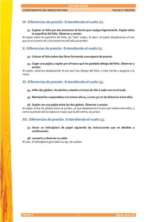 CES DON BOSCO
CONOCIMIENTO DEL MEDIO NATURAL                                                TALLER 5: PRESIÓN



IX. Diferencias de presión. Entendiendo el vuelo (1).

    31. Sujetar un folio por dos extremos de forma que cuelgue ligeramente. Soplar sobre
        la superficie del folio. Observar y anotar.
Al soplar sobre la superficie del folio, las “alas” suben, es decir, al soplar desplazamos el aire
que se encuentra ahí y los extremos del folio ascienden.

X. Diferencias de presión. Entendiendo el vuelo (2).

    32. Colocar el folio sobre dos libros formando una especie de puente.

    33. Coger una pajita y soplar por el hueco que ha quedado debajo del folio. Observar y
        anotar.
Al soplar, estamos desplazando el aire que hay debajo del folio, y este tiende a pegarse a la
mesa.

XI. Diferencias de presión. Entendiendo el vuelo (3).

    34. Inflar dos globos. Anudarlos y atarles un trozo de hilo a cada uno en el nudo.

    35. Mantenerlos suspendidos a la misma altura, a unos 30 cm de distancia entre ellos.

    36. Soplar con una pajita entre los dos globos. Observar y anotar.
Al soplar entre los globos estos se juntan, ya que desplazamos el aire que había entre ellos, y
como la presión de los lados es mayor que la del centro, se juntan.

XII. Diferencias de presión. Entendiendo el vuelo (4).

    37. Hacer un helicóptero de papel siguiendo las instrucciones que se detallan a
        continuación.

    38. Lanzarlo y observar su caída.
Al caer, el helicóptero gira sobre su eje, da vueltas.




GRUPO 2                                                                          Página 10 de 10
 