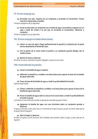 CES DON BOSCO
CONOCIMIENTO DEL MEDIO NATURAL                                              TALLER 5: PRESIÓN



VI. El aire empuja (4).

   19. Encender una vela. Taparla con un recipiente y encender el cronómetro. Tomar
       nota de lo observado y medido.
Tarda en apagarse 18:32 segundos

   20. Poner la vela sobre un recipiente con un dedo de agua. Encenderla y taparla con un
       vaso o bote de cristal a la vez que se enciende el cronómetro. Observar y
       comparar.
Tarda en apagarse 13:04 segundos

VII. El aire empuja en todas direcciones.

    21. Llenar un vaso de agua. Pegar perfectamente la postal (o sustituto) por la parte
        menos absorbente al borde del vaso.

    22. Con la palma de la mano sobre la postal y un recipiente grande debajo, dar la
        vuelta al vaso.

    23. Retirar la mano y observar.
Al retirar la mano, la postal se queda “pegada” ya que se crea vacío.

VIII. Entendiendo la presión.

    24. Llenar una botella de agua y taparla.

    25. Ablandar la plastilina y moldear una base plana para apoyar la base de la botella
        de agua sobre ella.

   26. Posar la base de la botella de agua y medir la profundidad de la huella.
Apenas deja huella.

    27. Volver a ablandar la plastilina y moldear una base plana para apoyar la boca de la
        botella de agua sobre ella.

    28. Posar la botella de agua sobre su boca en la nueva base y medir la profundidad de
        la huella impresa.
La huella es más profunda cuando se apoya por ese lado que por el otro.

    29. Agujerear la botella de agua con una chincheta sobre un recipiente grande y
        observar.
El agua comienza a salir, pero hay un momento en el que se para, ya que no tiene nada que la
empuje hacia el agujero.

    30. Abrir el tapón y observar.
Al abrir el tapón, el aire de fuera de la botella hace presión sobre el agua y esta sale por el
agujero.




GRUPO 2                                                                         Página 9 de 10
 