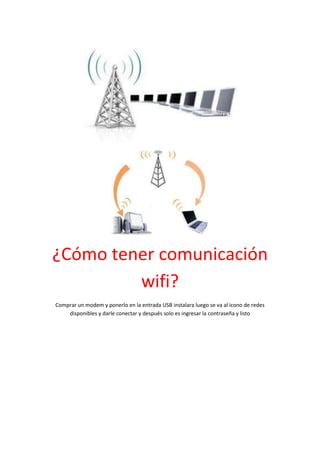 ¿Cómo tener comunicación
         wifi?
Comprar un modem y ponerlo en la entrada USB instalara luego se va al icono de redes
    disponibles y darle conectar y después solo es ingresar la contraseña y listo
 