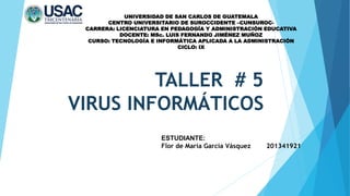 TALLER # 5
VIRUS INFORMÁTICOS
UNIVERSIDAD DE SAN CARLOS DE GUATEMALA
CENTRO UNIVERSITARIO DE SUROCCIDENTE –CUNSUROC-
CARRERA: LICENCIATURA EN PEDAGOGÍA Y ADMINISTRACIÓN EDUCATIVA
DOCENTE: MSc. LUIS FERNANDO JIMÉNEZ MUÑOZ
CURSO: TECNOLOGÍA E INFORMÁTICA APLICADA A LA ADMINISTRACIÓN
CICLO: IX
ESTUDIANTE:
Flor de María García Vásquez 201341921
 