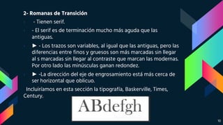 2- Romanas de Transición
› - Tienen serif.
› - El serif es de terminación mucho más aguda que las
antiguas.
› ► - Los trazos son variables, al igual que las antiguas, pero las
diferencias entre finos y gruesos son más marcadas sin llegar
al s marcadas sin llegar al contraste que marcan las modernas.
Por otro lado las minúsculas ganan redondez.
› ► -La dirección del eje de engrosamiento está más cerca de
ser horizontal que oblicuo.
Incluiríamos en esta sección la tipografía, Baskerville, Times,
Century.
10
 