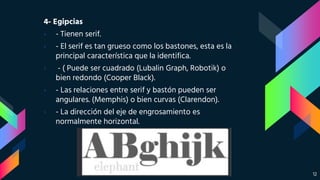4- Egipcias
› - Tienen serif.
› - El serif es tan grueso como los bastones, esta es la
principal característica que la identifica.
› - ( Puede ser cuadrado (Lubalin Graph, Robotik) o
bien redondo (Cooper Black).
› - Las relaciones entre serif y bastón pueden ser
angulares. (Memphis) o bien curvas (Clarendon).
› - La dirección del eje de engrosamiento es
normalmente horizontal.
12
 