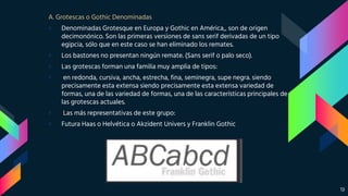 A. Grotescas o Gothic Denominadas
› Denominadas Grotesque en Europa y Gothic en América,, son de origen
decimonónico. Son las primeras versiones de sans serif derivadas de un tipo
egipcia, sólo que en este caso se han eliminado los remates.
› Los bastones no presentan ningún remate. (Sans serif o palo seco).
› Las grotescas forman una familia muy amplia de tipos:
› en redonda, cursiva, ancha, estrecha, fina, seminegra, supe negra. siendo
precisamente esta extensa siendo precisamente esta extensa variedad de
formas, una de las variedad de formas, una de las características principales de
las grotescas actuales.
› Las más representativas de este grupo:
› Futura Haas o Helvética o Akzident Univers y Franklin Gothic
13
 