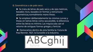 B. Geométricas o de palo seco
› ► Se trata de letras de palo seco y de ojos teóricos,
basados ricos, basados en formas y estructuras
geometricas,normalmente mono líneas.
› ► Se emplean deliberadamente las mismas curvas y
líneas en tantas letras como sea posible, la diferencia
entre las letras es mínima. Las mayúsculas son el
retorno de antiguas formas griegas y fenicias
› ► Destacamos dentro de esta familia la: Futura de
Paul Renner, 1927, la Eurostile o la Industria.
14
 