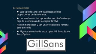 C. Humanísticas
› ► Este tipo de sans serif está basada en las
proporciones de las romanas.
› ► Las mayúsculas inscripcionales y el diseño de caja
baja de las romanas de los siglos XV-XVI.
› No son monolíneas y son una versión de la romana
pero sin serifs.
› ► Algunos ejemplos de estos tipos: Gill Sans, Stone
Sans, Optima.
15
 