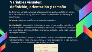 Variables visuales:
definición, orientación y tamaño
Se denomina variables visuales, a las variaciones que han sufrido los signos.
Estas variables son las siguientes: La forma, la orientación, el tamaño y el
movimiento.
La forma: puede ser mayúscula, minúscula o versalita.
La orientación: es un punto importante a tener en cuenta. Por ejemplo, la
cursiva se emplea para remarcar una letra dentro de un bloque de texto, para
que se destaque del resto. De la misma forma, un texto escrito todo en cursiva,
resulta pesado leerlo.
El tamaño: haciendo referencia a la anchura y altura de un tipo de tipografía.
Habitualmente se mide en puntos (pt), y al variar estos puntos el tipo aumenta
o disminuye proporcionalmente en altura y anchura.
16
 