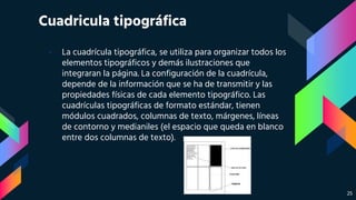Cuadricula tipográfica
› La cuadrícula tipográfica, se utiliza para organizar todos los
elementos tipográficos y demás ilustraciones que
integraran la página. La configuración de la cuadrícula,
depende de la información que se ha de transmitir y las
propiedades físicas de cada elemento tipográfico. Las
cuadrículas tipográficas de formato estándar, tienen
módulos cuadrados, columnas de texto, márgenes, líneas
de contorno y medianiles (el espacio que queda en blanco
entre dos columnas de texto).
25
 