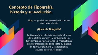 Concepto de Tipografía,
historia y su evolución.
Tipo, es igual al modelo o diseño de una
letra determinada.
¿Qué es la Tipografía?
La tipografía es el oficio que trata el tema
de las letras, números y símbolos de un
texto impreso (ya sea sobre un medio físico
o electromagnético), tales como su diseño,
su forma, su tamaño y las relaciones
visuales que se establecen.
3
 