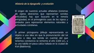 Historia de la tipografía y evolución
El origen de nuestros actuales alfabetos (sistemas
de signos abstractos que representan sonidos
articulados) hay que buscarlo en la remota
antigüedad, en el primogénito usos de los signos y
símbolos para representar elementos naturales y
actividades cotidianas.
El primer pictograma (dibujo representando un
objeto o una idea sin que la pronunciación del tal
objeto o idea sea tenida en cuenta) del que
tenemos constancia se remonta al año 3,500 a.C., y
es una tabilla en pieza caliza hallada en la ciudad de
Kish (Babilonia).
4
 