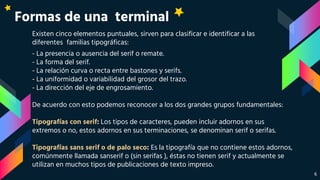 Formas de una terminal
Existen cinco elementos puntuales, sirven para clasificar e identificar a las
diferentes familias tipográficas:
- La presencia o ausencia del serif o remate.
- La forma del serif.
- La relación curva o recta entre bastones y serifs.
- La uniformidad o variabilidad del grosor del trazo.
- La dirección del eje de engrosamiento.
De acuerdo con esto podemos reconocer a los dos grandes grupos fundamentales:
Tipografías con serif: Los tipos de caracteres, pueden incluir adornos en sus
extremos o no, estos adornos en sus terminaciones, se denominan serif o serifas.
Tipografías sans serif o de palo seco: Es la tipografía que no contiene estos adornos,
comúnmente llamada sanserif o (sin serifas ), éstas no tienen serif y actualmente se
utilizan en muchos tipos de publicaciones de texto impreso.
6
 