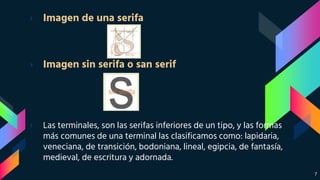 › Imagen de una serifa
› Imagen sin serifa o san serif
› Las terminales, son las serifas inferiores de un tipo, y las formas
más comunes de una terminal las clasificamos como: lapidaria,
veneciana, de transición, bodoniana, lineal, egipcia, de fantasía,
medieval, de escritura y adornada.
7
 