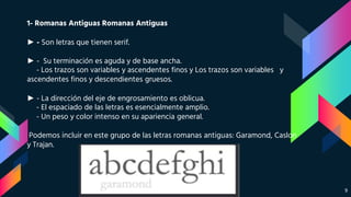 1- Romanas Antiguas Romanas Antiguas
► - Son letras que tienen serif.
► - Su terminación es aguda y de base ancha.
- Los trazos son variables y ascendentes finos y Los trazos son variables y
ascendentes finos y descendientes gruesos.
► - La dirección del eje de engrosamiento es oblicua.
- El espaciado de las letras es esencialmente amplio.
- Un peso y color intenso en su apariencia general.
Podemos incluir en este grupo de las letras romanas antiguas: Garamond, Caslon
y Trajan.
9
 