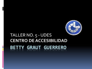 BETTY GRAUT GUERRERO
TALLER NO. 5 - UDES
CENTRO DE ACCESIBILIDAD
 