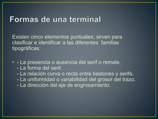 Existen cinco elementos puntuales, sirven para
clasificar e identificar a las diferentes familias
tipográficas:
• - La presencia o ausencia del serif o remate.
- La forma del serif.
- La relación curva o recta entre bastones y serifs.
- La uniformidad o variabilidad del grosor del trazo.
- La dirección del eje de engrosamiento.
 