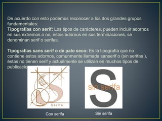 De acuerdo con esto podemos reconocer a los dos grandes grupos
fundamentales:
Tipografías con serif: Los tipos de carácteres, pueden incluir adornos
en sus extremos o no, estos adornos en sus terminaciones, se
denominan serif o serifas.
Tipografías sans serif o de palo seco: Es la tipografía que no
contiene estos adornos, comunmente llamada sanserif o (sin serifas ),
éstas no tienen serif y actualmente se utilizan en muchos tipos de
publicaciones de texto impreso.
Con serifa Sin serifa
 