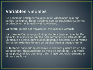 Se denomina variables visuales, a las variaciones que han
sufrido los signos. Estas variables son las siguientes: La forma,
la orientación, el tamaño y el movimiento.
La forma: puede ser mayúscula, minúscula o versalita.
La orientación: es un punto importante a tener en cuenta. Por
ejemplo, la cursiva se emplea para remarcar una letra dentro de
un bloque de texto, para que se destaque del resto. De la misma
forma, un texto escrito todo en cursiva, resulta pesado leerlo.
El tamaño: haciendo referencia a la anchura y altura de un tipo
de tipografía. Habitualmente se mide en puntos (pt), y al variar
estos puntos el tipo aumenta o disminuye proporcionalmente en
altura y anchura.
 