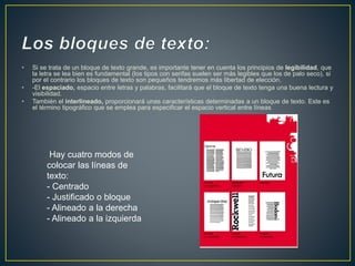 • Si se trata de un bloque de texto grande, es importante tener en cuenta los principios de legibilidad, que
la letra se lea bien es fundamental (los tipos con serifas suelen ser más legibles que los de palo seco), si
por el contrario los bloques de texto son pequeños tendremos más libertad de elección.
• -El espaciado, espacio entre letras y palabras, facilitará que el bloque de texto tenga una buena lectura y
visibilidad.
• También el interlineado, proporcionará unas características determinadas a un bloque de texto. Este es
el término tipográfico que se emplea para especificar el espacio vertical entre líneas
Hay cuatro modos de
colocar las líneas de
texto:
- Centrado
- Justificado o bloque
- Alineado a la derecha
- Alineado a la izquierda
 